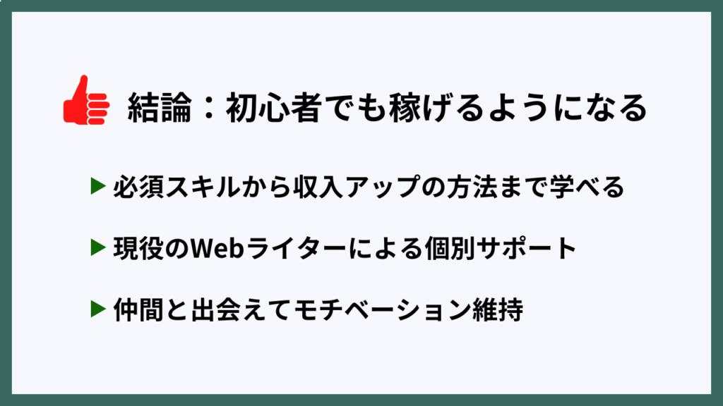 結論：初心者でも稼げるようになる
・必須スキルから収入アップの方法まで学べる
・現役のWebライターによる個別サポート
・仲間と出会えてモチベーション維持