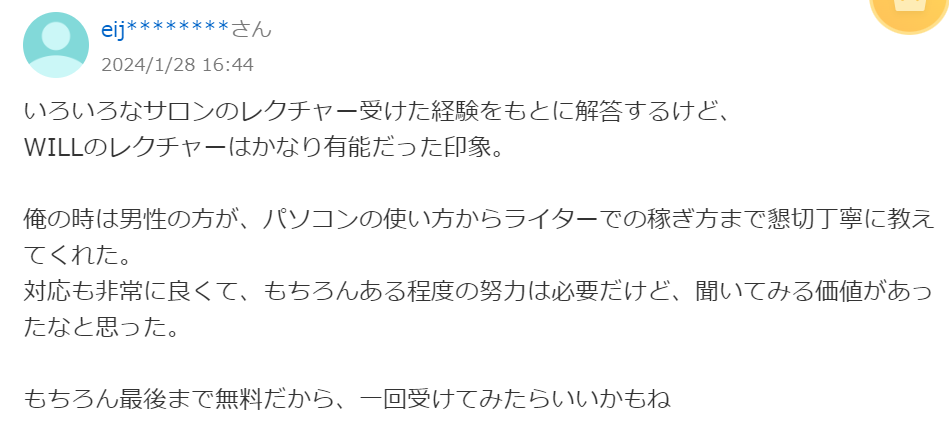 いろいろなサロンのレクチャー受けた経験をもとに解答するけど、WILLのレクチャーはかなり有能だった印象。
俺の時は男性の方が、パソコンの使い方からライターでの稼ぎ方まで親切丁寧に教えてくれた。対応も非常に良くて、もちろんある程度の努力は必要だけど、聞いてみる価値があったなと思った。
もちろん最後まで無料だから、1回受けてみたらいいかもね。