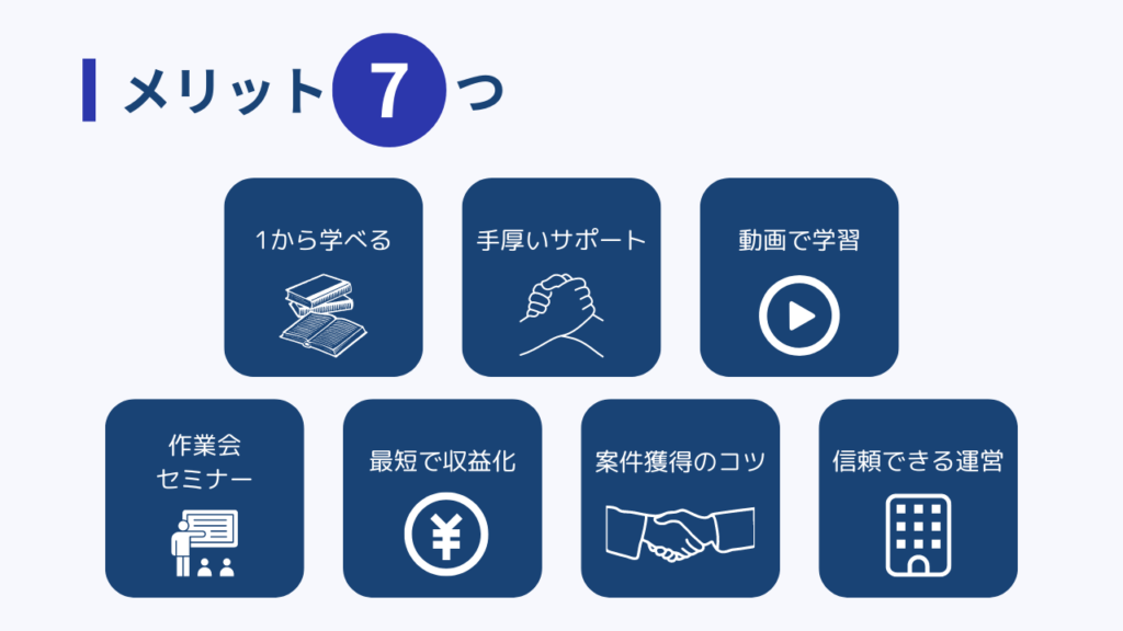 メリット7つ
・1から学べる
・手厚いサポート
・動画で学習
・作業会・セミナー
・最短で収益化
・案件獲得のコツ
・信頼できる運営